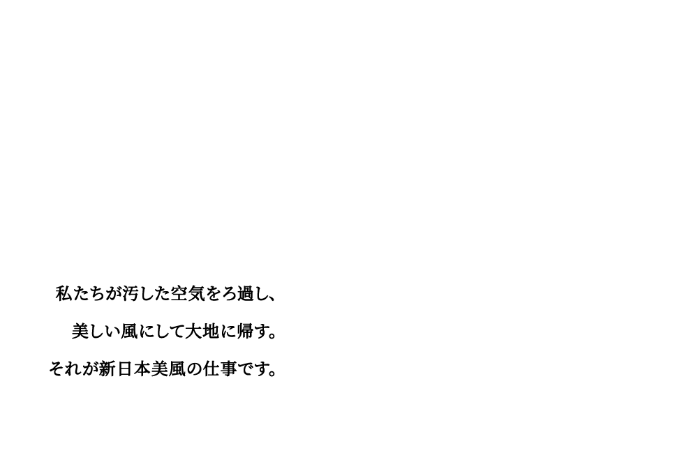 私たちが汚した空気をろ過し、美しい風にして大地に帰す。それが新日本美風の仕事です。